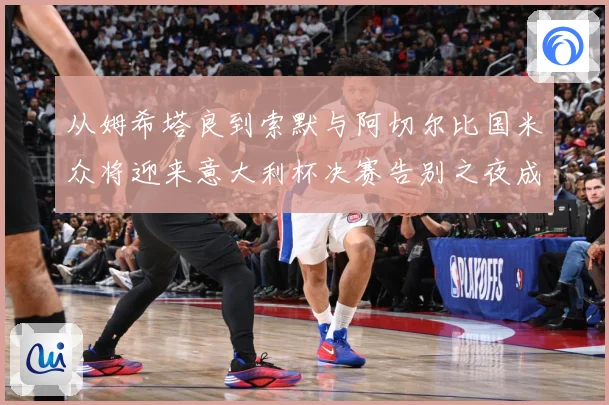 从姆希塔良到索默与阿切尔比国米众将迎来意大利杯决赛告别之夜成长观察