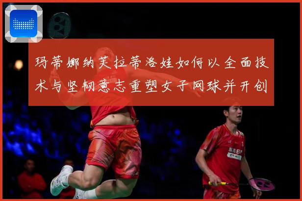玛蒂娜纳芙拉蒂洛娃如何以全面技术与坚韧意志重塑女子网球并开创传奇新时代
