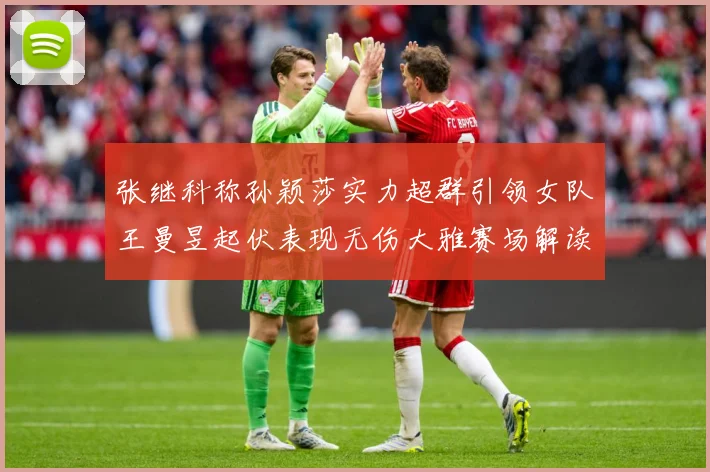 张继科称孙颖莎实力超群引领女队王曼昱起伏表现无伤大雅赛场解读