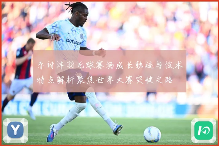 李诗沣羽毛球赛场成长轨迹与技术特点解析聚焦世界大赛突破之路
