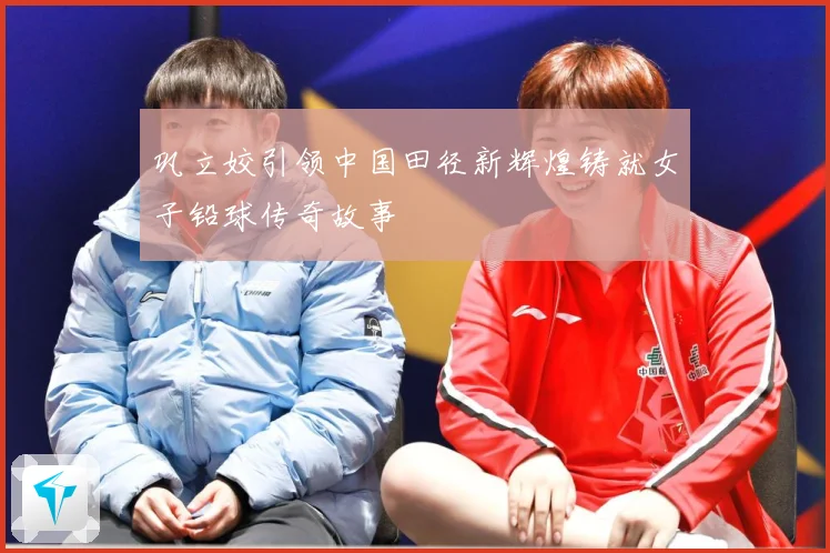 巩立姣引领中国田径新辉煌铸就女子铅球传奇故事