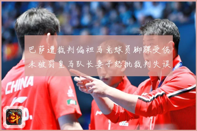 巴萨遭裁判偏袒马竞球员脚踝受伤未被罚皇马队长妻子怒批裁判失误战术观察