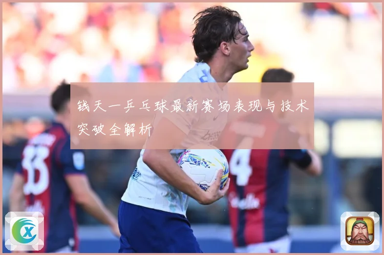 钱天一乒乓球最新赛场表现与技术突破全解析