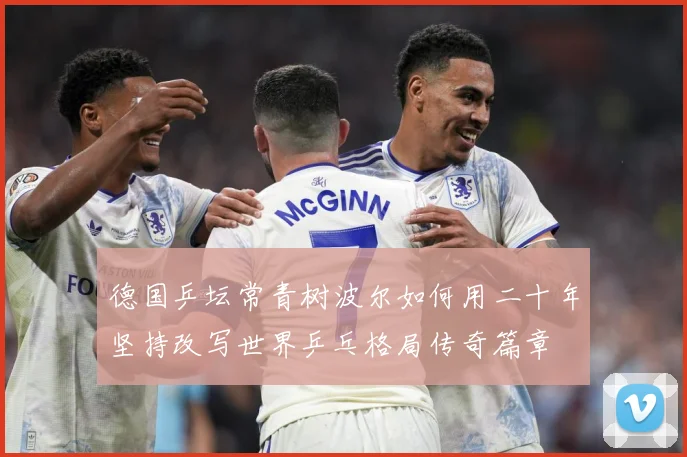德国乒坛常青树波尔如何用二十年坚持改写世界乒乓格局传奇篇章