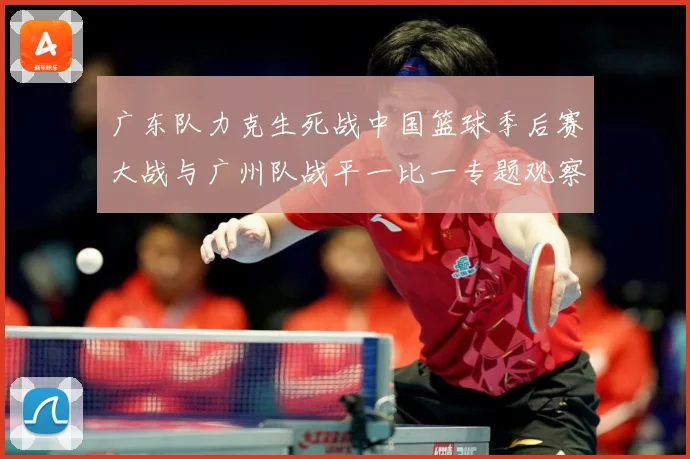 广东队力克生死战中国篮球季后赛大战与广州队战平一比一专题观察