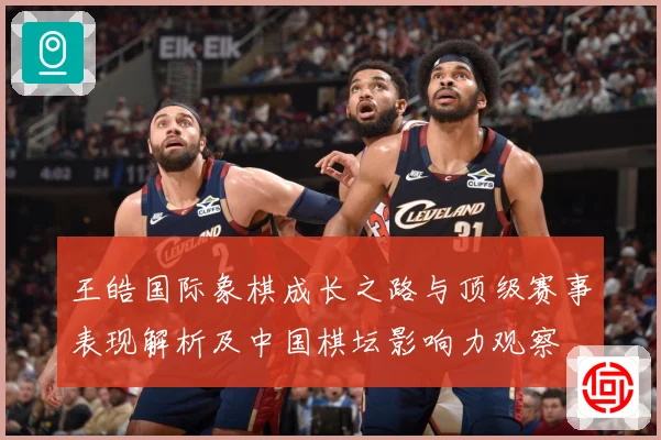 王皓国际象棋成长之路与顶级赛事表现解析及中国棋坛影响力观察