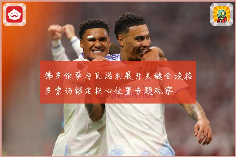 佛罗伦萨与瓦诺利展开关键会谈格罗索仍锁定核心位置专题观察