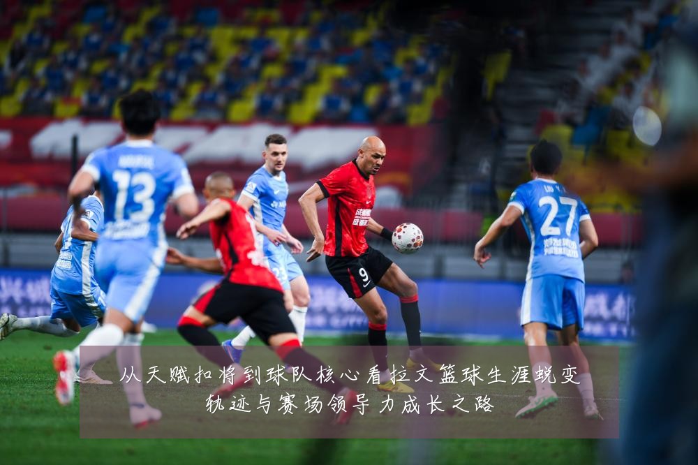 从天赋扣将到球队核心看拉文篮球生涯蜕变轨迹与赛场领导力成长之路