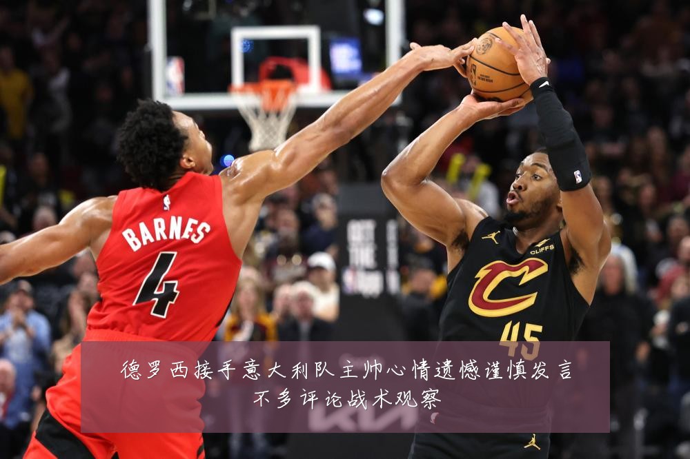 德罗西接手意大利队主帅心情遗憾谨慎发言不多评论战术观察